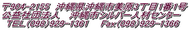 〒904-2155　沖縄県沖縄市美原3丁目1番1号 公益社団法人 　沖縄市シルバー人材センター  ＴＥＬ（098）929-1361 　 Fax（098）929-1366