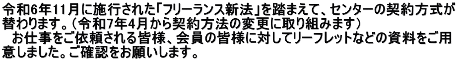 令和6年11月に施行された「フリーランス新法」を踏まえて、センターの契約方式が 替わります。（令和7年4月から契約方法の変更に取り組みます） 　お仕事をご依頼される皆様、会員の皆様に対してリーフレットなどの資料をご用 意しました。ご確認をお願いします。