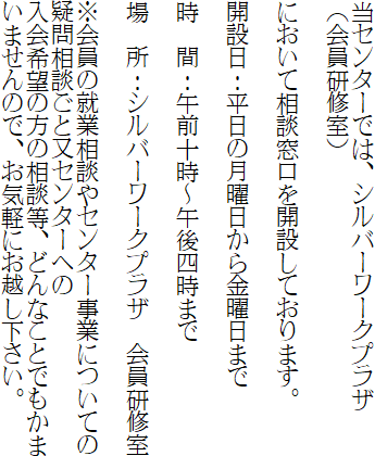 当センターでは、シルバーワークプラザ
（会員研修室）

において相談窓口を開設しております。

開設日：平日の月曜日から金曜日まで

時　間：午前十時～午後四時まで

場　所：シルバーワークプラザ　会員研修室

※会員の就業相談やセンター事業についての疑問相談ごと又センターへの
入会希望の方の相談等、どんなことでもかまいませんので、お気軽にお越し下さい。